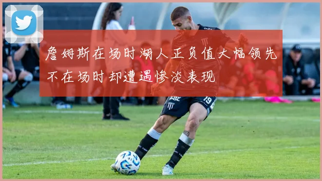 詹姆斯在场时湖人正负值大幅领先不在场时却遭遇惨淡表现