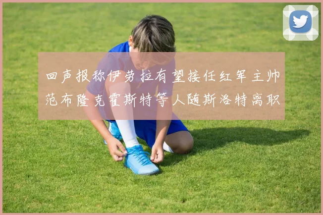 回声报称伊劳拉有望接任红军主帅范布隆克霍斯特等人随斯洛特离职