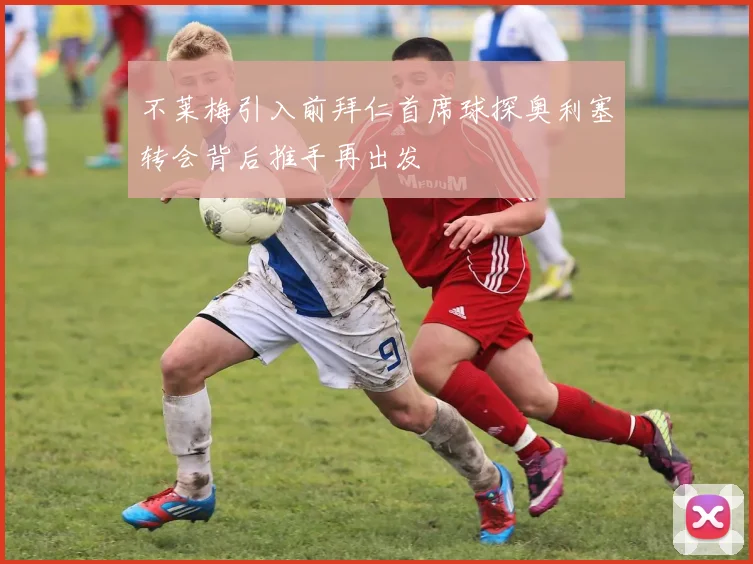 不莱梅引入前拜仁首席球探奥利塞转会背后推手再出发