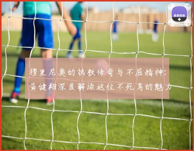 穆里尼奥的执教传奇与不屈精神：黄健翔深度解读这位不死鸟的魅力