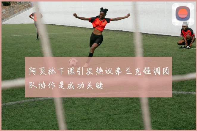 阿莫林下课引发热议弗兰克强调团队协作是成功关键