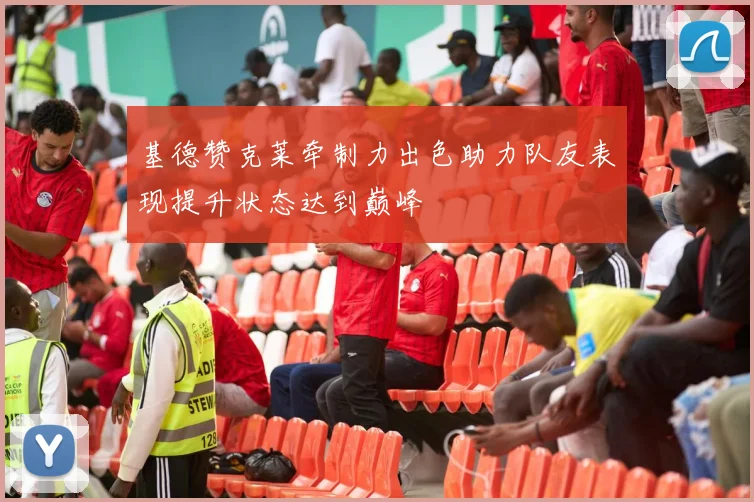 基德赞克莱牵制力出色助力队友表现提升状态达到巅峰