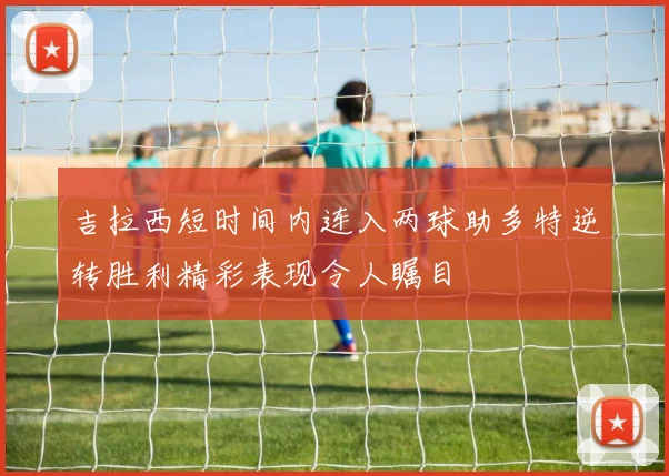 吉拉西短时间内连入两球助多特逆转胜利精彩表现令人瞩目