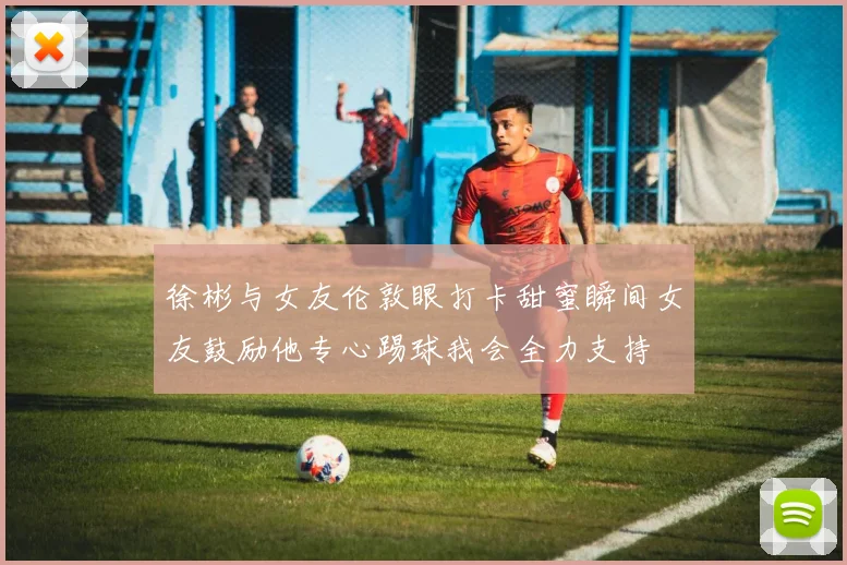 徐彬与女友伦敦眼打卡甜蜜瞬间女友鼓励他专心踢球我会全力支持