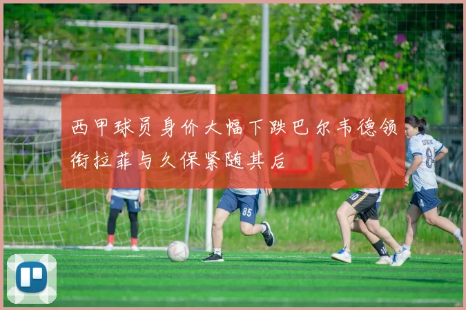 西甲球员身价大幅下跌巴尔韦德领衔拉菲与久保紧随其后