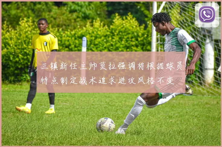 三镇新任主帅莫拉强调将根据球员特点制定战术追求进攻风格不变