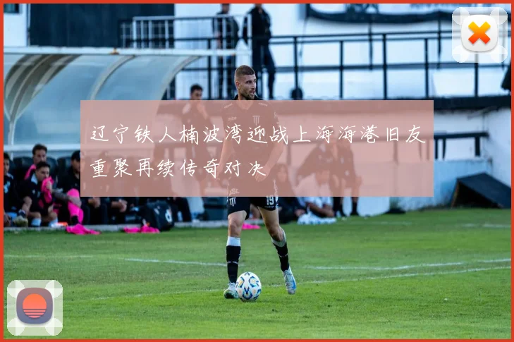 辽宁铁人楠波湾迎战上海海港旧友重聚再续传奇对决