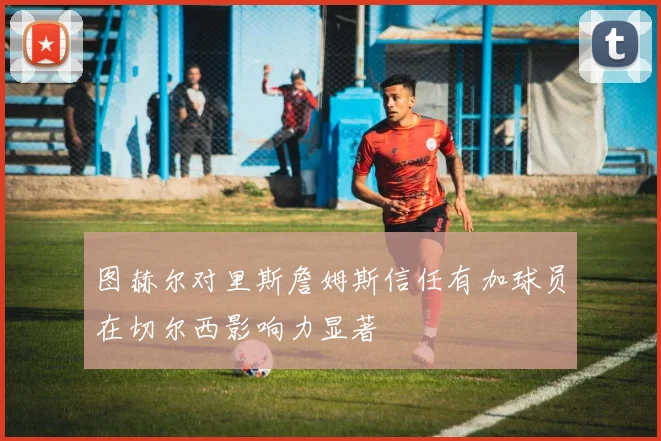 图赫尔对里斯詹姆斯信任有加球员在切尔西影响力显著