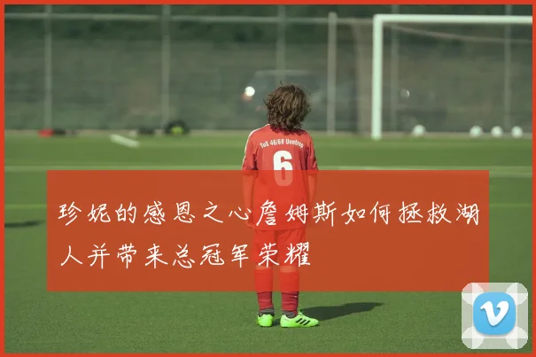 珍妮的感恩之心詹姆斯如何拯救湖人并带来总冠军荣耀